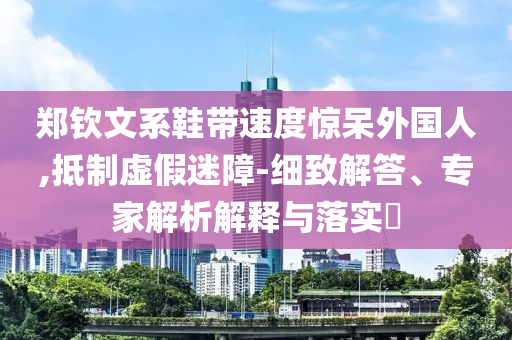 鄭欽文系鞋帶速度驚呆外國人,抵制虛假迷障-細致解答、專家解析解釋與落實?