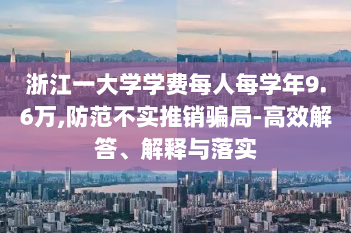 浙江一大學學費每人每學年9.6萬,防范不實推銷騙局-高效解答、解釋與落實