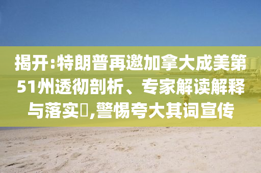 揭開:特朗普再邀加拿大成美第51州透徹剖析、專家解讀解釋與落實?,警惕夸大其詞宣傳