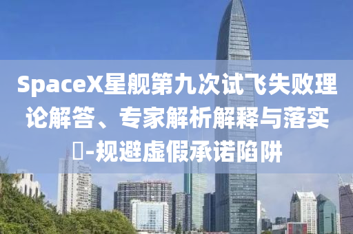 SpaceX星艦第九次試飛失敗理論解答、專家解析解釋與落實?-規避虛假承諾陷阱