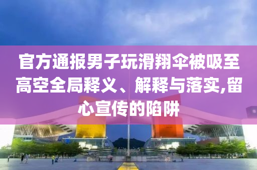 官方通報男子玩滑翔傘被吸至高空全局釋義、解釋與落實,留心宣傳的陷阱