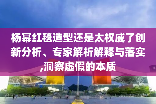 楊冪紅毯造型還是太權威了創新分析、專家解析解釋與落實,洞察虛假的本質