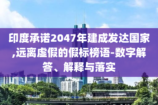 印度承諾2047年建成發達國家,遠離虛假的假標榜語-數字解答、解釋與落實