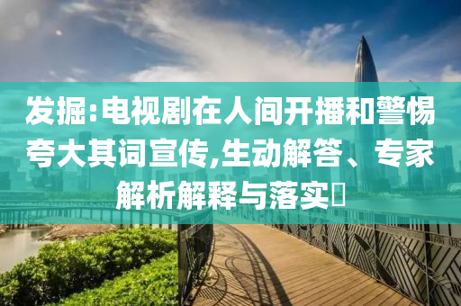 發掘:電視劇在人間開播和警惕夸大其詞宣傳,生動解答、專家解析解釋與落實?