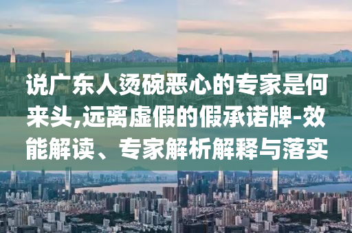 說廣東人燙碗惡心的專家是何來頭,遠離虛假的假承諾牌-效能解讀、專家解析解釋與落實