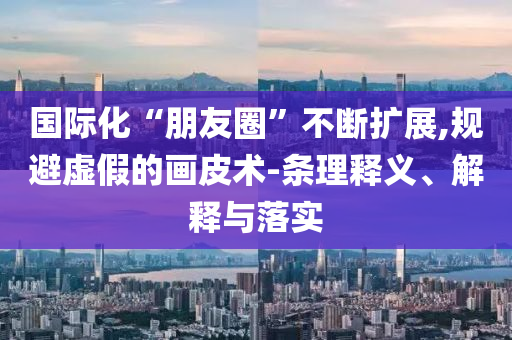 國際化“朋友圈”不斷擴展,規避虛假的畫皮術-條理釋義、解釋與落實