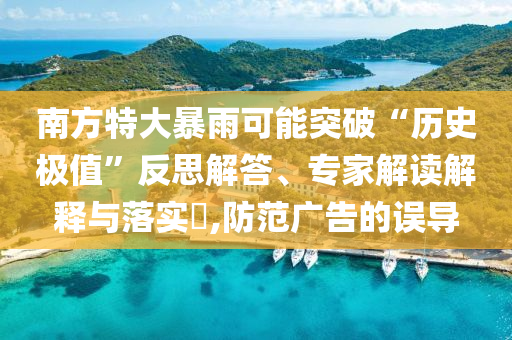 南方特大暴雨可能突破“歷史極值”反思解答、專家解讀解釋與落實?,防范廣告的誤導