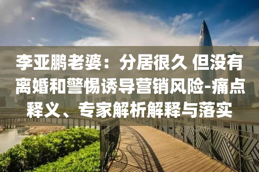 李亞鵬老婆：分居很久 但沒有離婚和警惕誘導(dǎo)營銷風(fēng)險-痛點釋義、專家解析解釋與落實