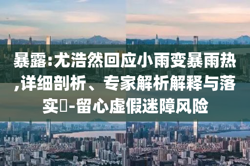 暴露:尤浩然回應(yīng)小雨變暴雨熱,詳細(xì)剖析、專家解析解釋與落實?-留心虛假迷障風(fēng)險