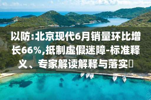 以防:北京現(xiàn)代6月銷量環(huán)比增長66%,抵制虛假迷障-標(biāo)準(zhǔn)釋義、專家解讀解釋與落實?
