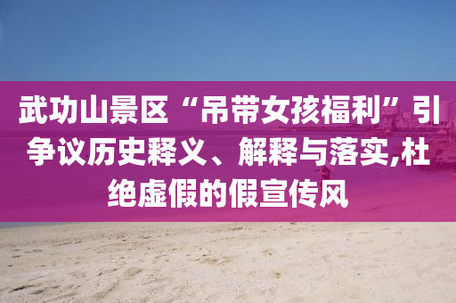 武功山景區(qū)“吊帶女孩福利”引爭議歷史釋義、解釋與落實,杜絕虛假的假宣傳風(fēng)
