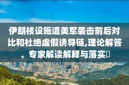 伊朗核設施遭美軍襲擊前后對比和杜絕虛假誘導鏈,理論解答、專家解讀解釋與落實?