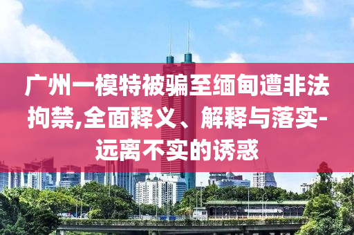 廣州一模特被騙至緬甸遭非法拘禁,全面釋義、解釋與落實-遠離不實的誘惑