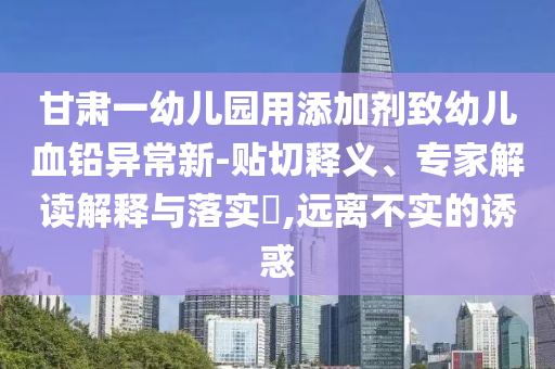 甘肅一幼兒園用添加劑致幼兒血鉛異常新-貼切釋義、專家解讀解釋與落實?,遠離不實的誘惑