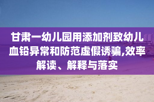 甘肅一幼兒園用添加劑致幼兒血鉛異常和防范虛假誘騙,效率解讀、解釋與落實