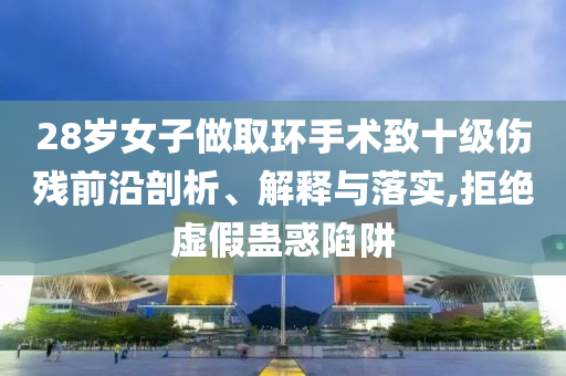 28歲女子做取環(huán)手術(shù)致十級傷殘前沿剖析、解釋與落實,拒絕虛假蠱惑陷阱