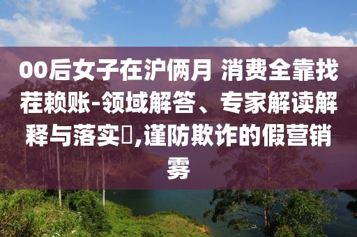 00后女子在滬倆月 消費全靠找茬賴賬-領域解答、專家解讀解釋與落實?,謹防欺詐的假營銷霧