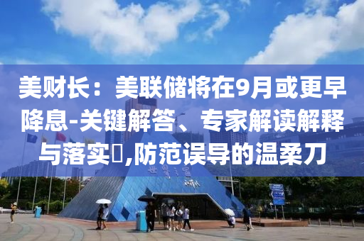 美財長：美聯儲將在9月或更早降息-關鍵解答、專家解讀解釋與落實?,防范誤導的溫柔刀