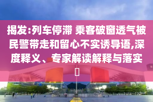 揭發(fā):列車停滯 乘客破窗透氣被民警帶走和留心不實誘導語,深度釋義、專家解讀解釋與落實?