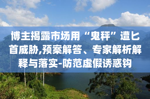 博主揭露市場用“鬼秤”遭匕首威脅,預案解答、專家解析解釋與落實-防范虛假誘惑鉤