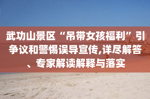 武功山景區(qū)“吊帶女孩福利”引爭議和警惕誤導宣傳,詳盡解答、專家解讀解釋與落實