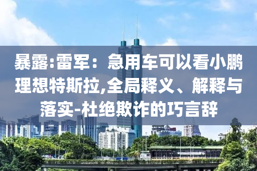 暴露:雷軍：急用車可以看小鵬理想特斯拉,全局釋義、解釋與落實-杜絕欺詐的巧言辭