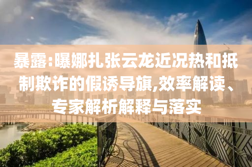 暴露:曝娜扎張云龍近況熱和抵制欺詐的假誘導旗,效率解讀、專家解析解釋與落實