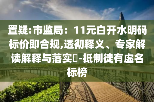 置疑:市監局：11元白開水明碼標價即合規,透徹釋義、專家解讀解釋與落實?-抵制徒有虛名標榜