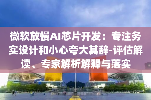微軟放慢AI芯片開發：專注務實設計和小心夸大其辭-評估解讀、專家解析解釋與落實