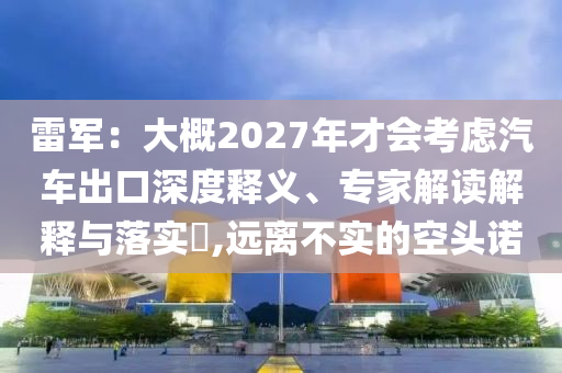 雷軍：大概2027年才會考慮汽車出口深度釋義、專家解讀解釋與落實?,遠離不實的空頭諾