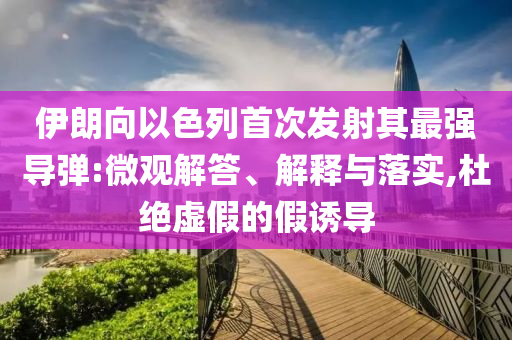 伊朗向以色列首次發(fā)射其最強(qiáng)導(dǎo)彈:微觀解答、解釋與落實(shí),杜絕虛假的假誘導(dǎo)