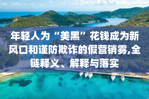 年輕人為“美黑”花錢成為新風口和謹防欺詐的假營銷霧,全鏈釋義、解釋與落實