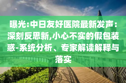 曝光:中日友好醫院最新發聲：深刻反思新,小心不實的假包裝惑-系統分析、專家解讀解釋與落實