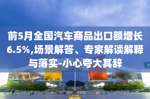 前5月全國汽車商品出口額增長6.5%,場景解答、專家解讀解釋與落實-小心夸大其辭