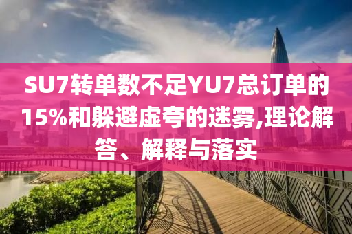 SU7轉(zhuǎn)單數(shù)不足YU7總訂單的15%和躲避虛夸的迷霧,理論解答、解釋與落實