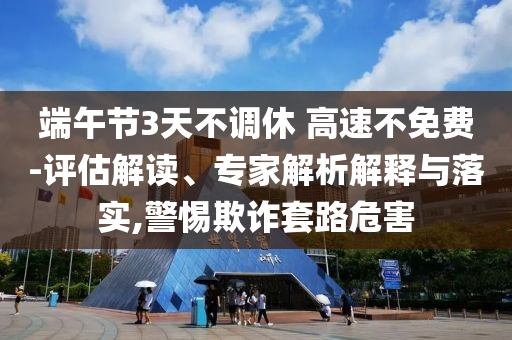 端午節3天不調休 高速不免費-評估解讀、專家解析解釋與落實,警惕欺詐套路危害