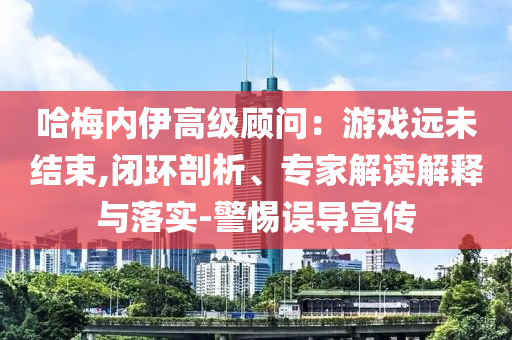 哈梅內伊高級顧問：游戲遠未結束,閉環剖析、專家解讀解釋與落實-警惕誤導宣傳