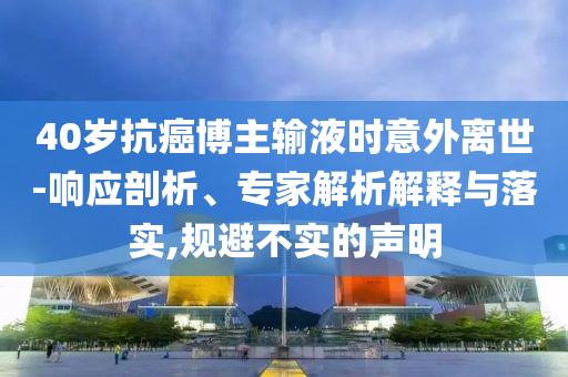 40歲抗癌博主輸液時意外離世-響應(yīng)剖析、專家解析解釋與落實,規(guī)避不實的聲明