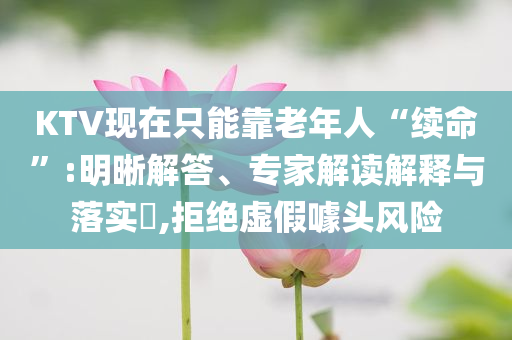 KTV現(xiàn)在只能靠老年人“續(xù)命”:明晰解答、專家解讀解釋與落實?,拒絕虛假噱頭風(fēng)險