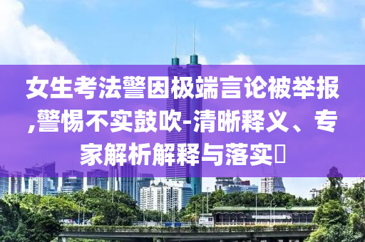 女生考法警因極端言論被舉報,警惕不實鼓吹-清晰釋義、專家解析解釋與落實?