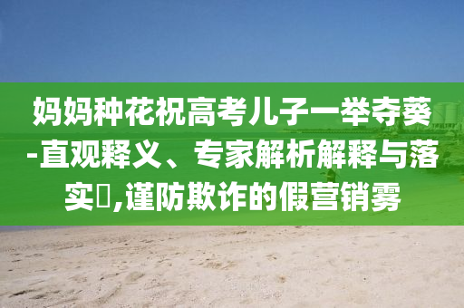 媽媽種花祝高考兒子一舉奪葵-直觀釋義、專家解析解釋與落實?,謹(jǐn)防欺詐的假營銷霧