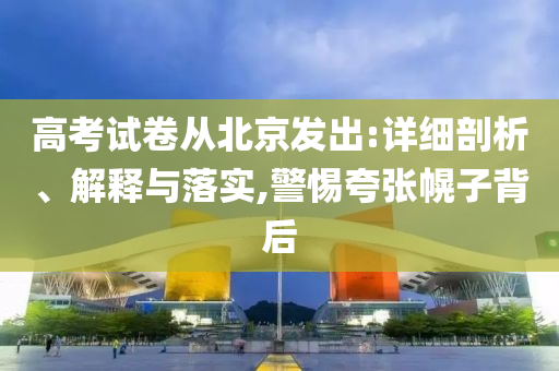 高考試卷從北京發(fā)出:詳細(xì)剖析、解釋與落實,警惕夸張幌子背后