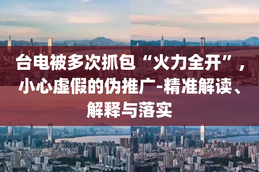 臺(tái)電被多次抓包“火力全開(kāi)”,小心虛假的偽推廣-精準(zhǔn)解讀、解釋與落實(shí)