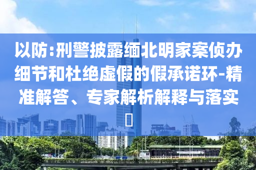 以防:刑警披露緬北明家案偵辦細節和杜絕虛假的假承諾環-精準解答、專家解析解釋與落實?
