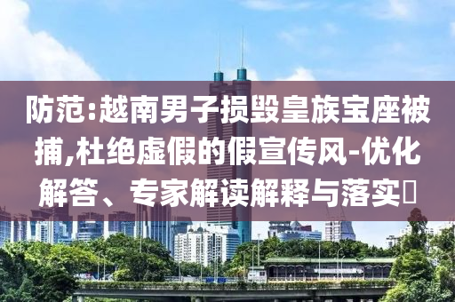 防范:越南男子損毀皇族寶座被捕,杜絕虛假的假宣傳風(fēng)-優(yōu)化解答、專家解讀解釋與落實?