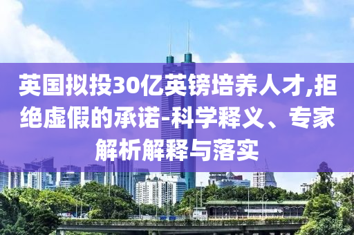 英國擬投30億英鎊培養(yǎng)人才,拒絕虛假的承諾-科學(xué)釋義、專家解析解釋與落實