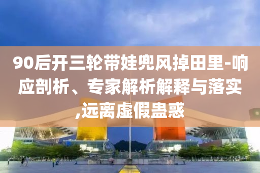 90后開三輪帶娃兜風(fēng)掉田里-響應(yīng)剖析、專家解析解釋與落實,遠(yuǎn)離虛假蠱惑