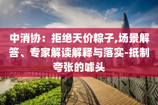 中消協：拒絕天價粽子,場景解答、專家解讀解釋與落實-抵制夸張的噱頭