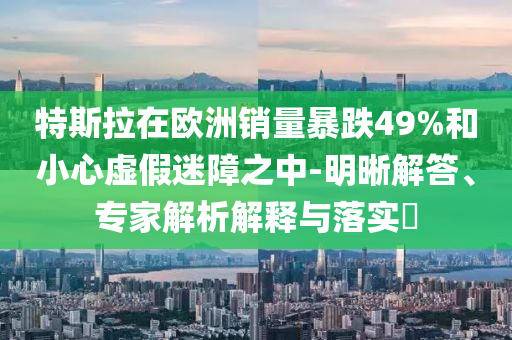 特斯拉在歐洲銷量暴跌49%和小心虛假迷障之中-明晰解答、專家解析解釋與落實?