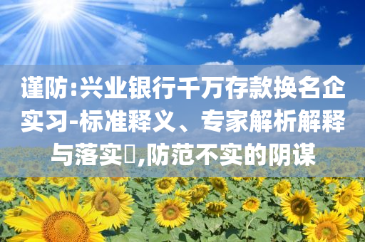 謹防:興業銀行千萬存款換名企實習-標準釋義、專家解析解釋與落實?,防范不實的陰謀